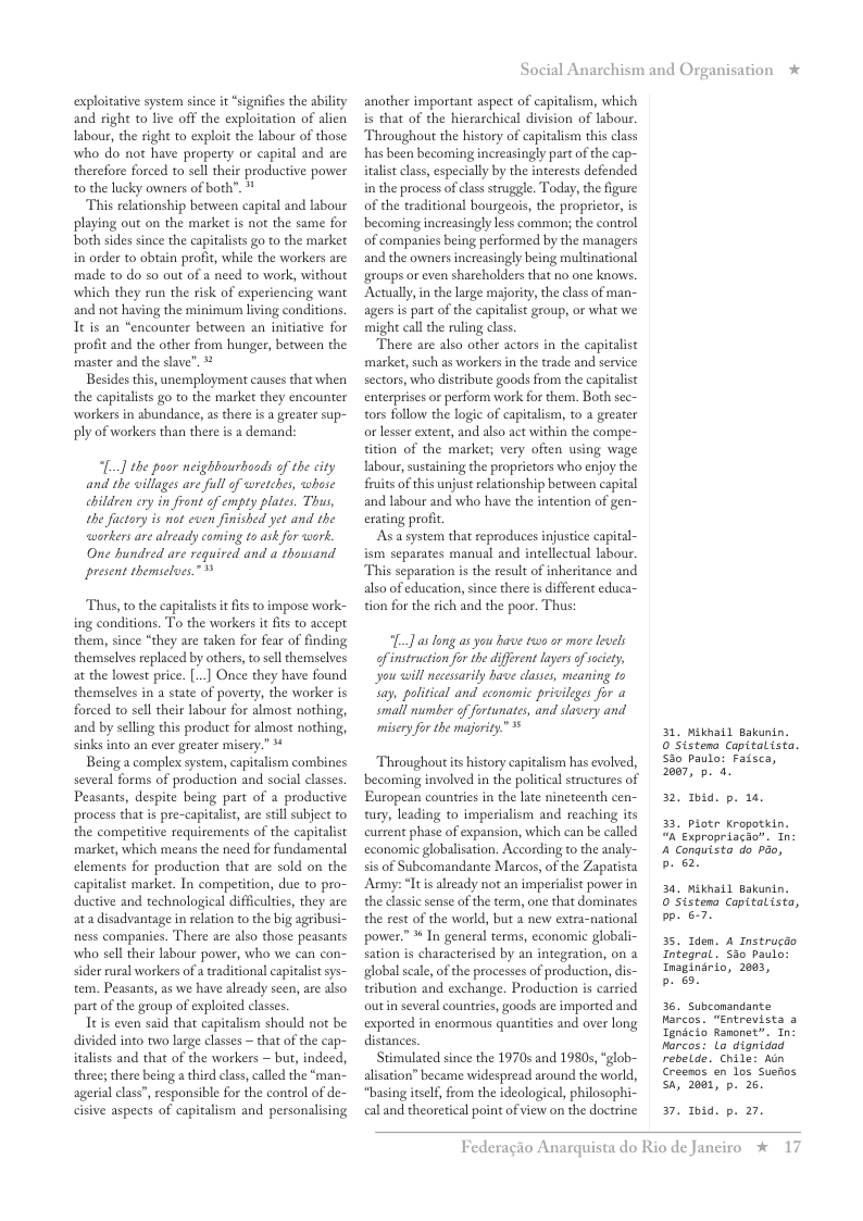 exploitative system since it “signifies the abilty and right to live off the exploitation of alien Iabour, the right to exploit the labour of those: who do not have property or capital and are therefore forced to sell their productive power o the lucky owners of both”.*  This relationship between capital and labour playing out on the market is not the same for both sides since the capitalists go to the market in order to obtain profit, while the workers are made to do so out of a need to work, without which they run the risk of experiencing want and not having the minimum living conditions, Tt is an “encounter between an initiative for profit and the other from hunger, between the master and the slave”,  Besides this, unemployment causes that when the capitalists go to the market they encounter workers in abundance, as there is  greater sup- ply of workers than there is a demand:  [..] the poor neighbourboads of the city and the villages ar full of wrerches, whose chillre ery in frond of empty plates. Thus, the fuctory i not even finished yet and the workers are already coming to aik for <cork One hundsed are required and a’thousand present themseloes.”  Thus, o the capitalists it fits to impose work- ing conditions. To the workers it fis to accept them, since “they are taken for fear of finding themselves replaced by others, o sell themselves at the lowest price. [.] Once they have found themselves in a state of poverty, the worker is forced to sell their labour for almost nothing, and by selling this product for almost nothing, sinks into an ever greater misery.” *  Being a complex system, capitalism combines several forms of production and social classes Peasants, despite being part of a productive process that i pre-capitalist, are still subject to the competitive requirements of the capitalist market, which means the need for fundamental elements for production that are sold on the capitalist market. In competition, due to pro- ductive and technological difficulties, they are ata disadvantage in relation to the big agribusi- ness companies. There are also those peasants who sell their labour power, who we can con~ sider rural workers of a traditional capitalistsys- tem. Peasants, as we have already seen, are also part of the group of exploited classes.  It is even said that capitalism should not be divided into two large classes ~ that of the cap- italists and that of the workers ~ but, indeed, three; there being  third class, called the *man- agerial clas”, responsible for the control of de- cisive aspects of capitalism and personalising  Social Anarchism and Organisation *  another important aspect of capitalism, which is that of the hierarchical division of labou. Throughout the history of capitalism this class has been becoming increasingly part of the cap- iralist class, especially by the interests defended in the process of clas struggle. Today, the figure of the traditional bourgeois, the proprietor, is becoming increasingly less common; the control of companies being performed by the managers and the owners increasingly being multinational groups or even shareholders that no one knows. Actually,in the large majority, the class of man- agersis part of the capitalist group, or what we might call the ruling class  There are also other actors in the capitalist market, such as workersin the trade and service sectors, who distribute goods from the capitalist enterprises or perform work for them. Both sec- tors follow the logic of capitalism, to a greater or lesser extent, and also act within the compe- tition of the market; very often using wage labour, sustaining the proprictors who enjoy the fuits of this unjust relationship between capital and labour and who have the intention of gen- erating profit.  As a system that reproduces injustice capital- ism separates manual and intellectual Iabou. This separation is the result of inheritance and also of education, since there s different educa- tion for the rich and the poor. Thus;  (] as long as you have two or more levels ofinstruction for the different lyers of sacety, you will necesarily have classs, meaning o say, political and cconomic privileges for a small mumber of fortunates, and slavery and misery for the majority”  Throughout s history capitalism has evolved, becoming involved in the political structures of European countries in the late nineteenth cen- tury, leading to imperialism and reaching its current phase of expansion, which can be called economic globalisation. According to the analy- sis of Subcomandante Marcos, of the Zapatista Army: “Itis already not an imperialist power in the classc sense of the term, one that dominates the rest of the world, but a new extra-national power.” % In general terms, economic globali- sation s characterised by an integration, on a global scale, of the processes of production, dis- tribution and exchange. Production is carried outin several counties, goods are imported and exported in enormous quantities and over long distances  Stimulated since the 19705 and 1980s, “glob~ alisation” became widespread around the world, “basing itslf, from the ideological, philosophi- cal and theoretical point of view on the doctrine  31, Mikhail Bakunin. 0 Sistena Copitalista. Sio paula: Faisca, 2007, p. 2.  2. 1. p. 18  3. piotr Kropotkin. “n Expropriacao”. Tn: 4 Conquista do pio, b e  34, Mikhail Bakunin. 0 Sistena Capitalista, bp. 67  35. Tden. A Instrucdo Integral . 530 paulo: Tnaginario, 2003,  b 6.  36. Subcomandante Marcos. “Entrevista 3 Tgnicio Ranonet”. Tn: Marcos: Lo dignidod rebelde. Chile: Aun Creenos en los Suefos Sa, 2061, p. 26.  7. . p. 27,  Federagio A  rquista do Rio de Janeiro % 17 